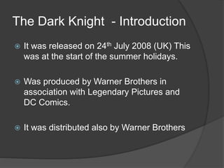 The Dark Knight - Introduction
 It was released on 24th July 2008 (UK) This
was at the start of the summer holidays.
 Was produced by Warner Brothers in
association with Legendary Pictures and
DC Comics.
 It was distributed also by Warner Brothers
 