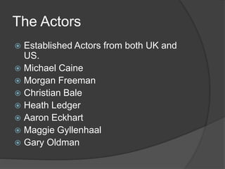 The Actors
 Established Actors from both UK and
US.
 Michael Caine
 Morgan Freeman
 Christian Bale
 Heath Ledger
 Aaron Eckhart
 Maggie Gyllenhaal
 Gary Oldman
 