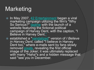 Marketing
 In May 2007, 42 Entertainment began a viral
marketing campaign utilizing the film's "Why
So Serious?" tagline with the launch of a
website featuring the fictional political
campaign of Harvey Dent, with the caption, "I
Believe in Harvey Dent.”
 established a "vandalized" version of I Believe
in Harvey Dent, called "I believe in Harvey
Dent too," where e-mails sent by fans slowly
removed pixels, revealing the first official
image of the Joker; it was ultimately replaced
with many "Haha"s and a hidden message that
said "see you in December.
 