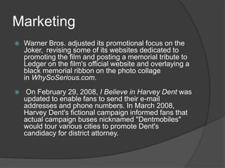 Marketing
 Warner Bros. adjusted its promotional focus on the
Joker, revising some of its websites dedicated to
promoting the film and posting a memorial tribute to
Ledger on the film's official website and overlaying a
black memorial ribbon on the photo collage
in WhySoSerious.com.
 On February 29, 2008, I Believe in Harvey Dent was
updated to enable fans to send their e-mail
addresses and phone numbers. In March 2008,
Harvey Dent's fictional campaign informed fans that
actual campaign buses nicknamed "Dentmobiles"
would tour various cities to promote Dent's
candidacy for district attorney.
 