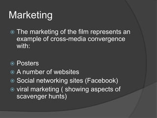 Marketing
 The marketing of the film represents an
example of cross-media convergence
with:
 Posters
 A number of websites
 Social networking sites (Facebook)
 viral marketing ( showing aspects of
scavenger hunts)
 