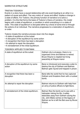 NARRATIVE STRUCTURE
TRISTAN TODOROV
Events in a story have a causal relationship with one event leading to an other in a
pattern of cause and effect. The very notion of ʻcause and effectʼ implies a change in
a state of affairs. For Todorov, the primary function of narrative is to solve a
problem. It is this that forms the basis of Todorovʼs theory of narrative. His model
begins with a state of equilibrium, a condition in which everything is in a state of
order. This state of equilibrium is disrupted either by a force of some kind or through
the actions of an individual. The narrative progresses to a restoration of equilibrium,
or order.
Todorov breaks the narrative process down into five stages
• A state of equilibrium at the outset
• A disruption of the equilibrium by some action
• A recognition that there has been a disruption
• An attempt to repair the disruption
• A reinstatement of the initial equilibrium.
TODOROV APPLIED TO BATMAN
A state of equilibrium at the outset Gotham city is at peace, there is no
organized crime and Batman is retired.
Bruce Wayne is crippled but living
peacefully at Wayne manor
A disruption of the equilibrium by some
action
Bane is introduced and executes a plan to
destroy the city of Gotham and Batman.
Batman gets injured and trapped in prison.
A recognition that there has been a
disruption
Bane tells the world that he has captured
Gotham and threatens them with a nuclear
bomb.
An attempt to repair the disruption Batman returns to Gotham with help from
an army of police officers to fight Bane.
A reinstatement of the initial equilibrium. Batman flies the bomb out to sea with a
helicopter risking his life, it safely
detonates away from Gotham saving the
city. John Blake carries on the legacy of
Batman as he is left the Bat cave by Bruce
Wayne.
 