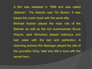 A film was released in 1989 and was called
?Batman. The director was Tim Burton. It was
based the comic book with the same title.
Michael Keaton played the main role of the
Batman as well as the rich businessman Bruce
Wayne; Jack Nicholson played malicious and
bad Joker with the tact and perfection. A
charming actress Kim Basinger played the role of
the journalist Vicky Vale who fell in love with the
secret hero.
 