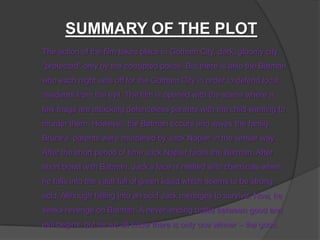 The action of the film takes place in Gotham City, dark, gloomy city
"protected" only by the corrupted police. But there is also the Batman
who each night sets off for the Gotham City in order to defend local
residents from the evil. The film is opened with the scene where a
few thugs are attacking defenceless parents with the child wanting to
murder them. However, the Batman occurs and saves the family.
Bruces parents were murdered by Jack Napier in the similar way...
After the short period of time Jack Napier faces the Batman. After
short brawl with Batman, Jacks face is melted with chemicals when
he falls into the vault full of green liquid which seems to be strong
acid. Although falling into an acid Jack menages to survive. Now, he
seeks revenge on Batman. A never-ending battle between good and
evil begins, but as we all know there is only one winner C the good.
SUMMARY OF THE PLOT
 