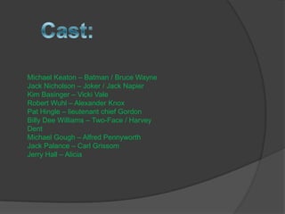 Michael Keaton C Batman / Bruce Wayne
Jack Nicholson C Joker / Jack Napier
Kim Basinger C Vicki Vale
Robert Wuhl C Alexander Knox
Pat Hingle C lieutenant chief Gordon
Billy Dee Williams C Two-Face / Harvey
Dent
Michael Gough C Alfred Pennyworth
Jack Palance C Carl Grissom
Jerry Hall C Alicia
 