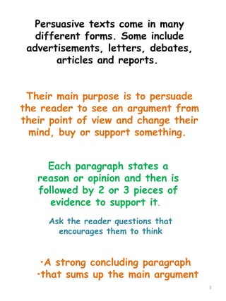 Persuasive texts come in many
   different forms. Some include
 advertisements, letters, debates,
       articles and reports.


 Their main purpose is to persuade
the reader to see an argument from
their point of view and change their
  mind, buy or support something.


     Each paragraph states a
   reason or opinion and then is
   followed by 2 or 3 pieces of
      evidence to support it.
     Ask the reader questions that
       encourages them to think


    •A strong concluding paragraph
   •that sums up the main argument
                                       1
 