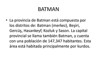 BATMAN
• La provincia de Batman está compuesta por
los distritos de: Batman (merkez), Beşiri,
Gercüş, Hasankeyf, Kozluk y Sason. La capital
provincial se llama también Batman, y cuenta
con una población de 147,347 habitantes. Esta
área está habitada principalmente por kurdos.
 