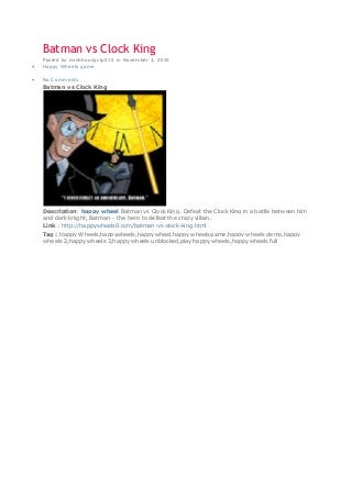 Batman vs Clock King
Posted by minhhuongctp015 in November 3, 2015
 Happy Wheels game
 No Comments
Batman vs Clock King
Description: happy wheel Batman vs Clock King. Defeat the Clock King in a batlle between him
and dark knight, Batman – the hero to defeat the crazy villain.
Link : http://happywheels0.com/batman-vs-clock-king.html
Tag : Happy Wheels,happywheels,happy wheel,happy wheels game,happy wheels demo,happy
wheels 2,happy wheels 3,happy wheels unblocked,play happy wheels,happy wheels full
 