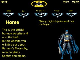 Home Bio Merchandise Comics Media 
This is the official 
batman website and 
also the best! 
In this website you 
will find out about 
Batman's Biography, 
merchandises, 
Comics and media. 
“Always defending the weak and 
the helpless” 
 