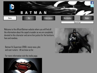 Search bar
Home Bio Order comics Merchandise Media
Welcome to the official Batman website where you will find all
the information about the caped crusader as we are completely
devoted to this character and serve him justice for the hardcore
fans and newbies.
Batman Vs Superman (2016): movie news, plot,
and cast rumors - All we know so far.
For more information visit the media page.
 