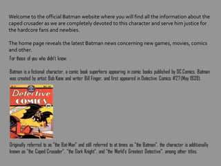 Welcome to the official Batman website where you will find all the information about the
caped crusader as we are completely devoted to this character and serve him justice for
the hardcore fans and newbies.
The home page reveals the latest Batman news concerning new games, movies, comics
and other.
 