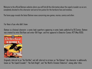 Welcome to the official Batman website where you will find all the information about the caped crusader as we are
completely devoted to this character and serve him justice for the hardcore fans and newbies.
The home page reveals the latest Batman news concerning new games, movies, comics and other.
 