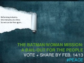 Reforming industry.
One industry at a time.
So we can be free again…




                  THE BATMAN/WOMAN MISSION:
                   A BAIL-OUT FOR THE PEOPLE
                    VOTE + SHARE BY FEB. 14/13
                                      #PEACE
 
