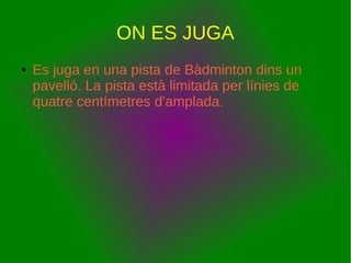 ON ES JUGA
● Es juga en una pista de Bàdminton dins un
pavelló. La pista està limitada per línies de
quatre centímetres d'amplada.
 