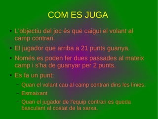 COM ES JUGA
● L'objectiu del joc és que caigui el volant al
camp contrari.
● El jugador que arriba a 21 punts guanya.
● Només es poden fer dues passades al mateix
camp i s'ha de guanyar per 2 punts.
● Es fa un punt:
– Quan el volant cau al camp contrari dins les línies.
– Esmaixant
– Quan el jugador de l'equip contrari es queda
basculant al costat de la xarxa.
 
