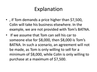Explanation
• , if Tom demands a price higher than $7,500,
Colin will take his business elsewhere. In the
example, we are not provided with Tom’s BATNA.
• If we assume that Tom can sell his car to
someone else for $8,000, then $8,000 is Tom’s
BATNA. In such a scenario, an agreement will not
be made, as Tom is only willing to sell for a
minimum of $8,000, while Colin is only willing to
purchase at a maximum of $7,500.
 