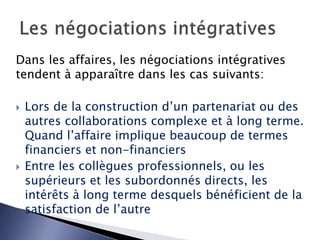 Dans les affaires, les négociations intégratives
tendent à apparaître dans les cas suivants:
 Lors de la construction d’un partenariat ou des
autres collaborations complexe et à long terme.
Quand l’affaire implique beaucoup de termes
financiers et non-financiers
 Entre les collègues professionnels, ou les
supérieurs et les subordonnés directs, les
intérêts à long terme desquels bénéficient de la
satisfaction de l’autre
 