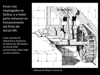 Foron moi
empregadas en
Galicia, e a maior
parte estiveron en
funcionamento
ata finais do
século XIX.
Lucas Labrada fai
referencia á existencia
en Galicia de 166 batáns
no século XVIII,
concentrados sobre todo
na zona costeira.
Debuxo de Xaquín Lourenzo
 