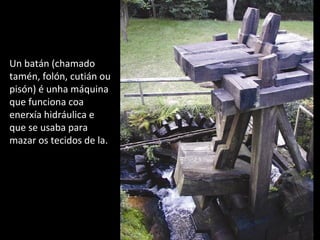 Un batán (chamado
tamén, folón, cutián ou
pisón) é unha máquina
que funciona coa
enerxía hidráulica e
que se usaba para
mazar os tecidos de la.
 