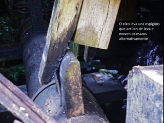 O eíxo leva uns espigóns
que actúan de leva e
moven os mazos
alternativamente
 
