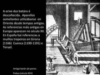 A orixe dos batáns é
descoñecida. Aparellos
semellantes utilizábanse en
Oriente desde tempos antigos.
As referencias máis antigas en
Europa aparecen no século XII.
En España hai referencias a
muíños trapeiros en Girona
(1166) Cuenca (1190-1191) e
Teruel.
Antigo batán de panos.
Padua (século XVII)
 