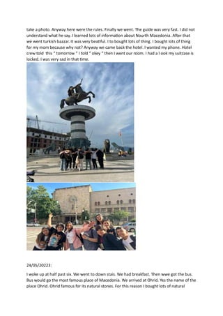 take a photo. Anyway here were the rules. Finally we went. The guide was very fast. I did not
understand what he say. I learned lots of information about Nourth Macedonia. After that
we went turkish baazar. It was very beatiful. I to bought lots of thing. I bought lots of thing
for my mom because why not? Anyway we came back the hotel. I wanted my phone. Hotel
crew told this “ tomorrow “ I told “ okey “ then I went our room. I had a l ook my suitcase is
locked. I was very sad in that time.
24/05/20223:
I woke up at half past six. We went to down stais. We had breakfast. Then wwe got the bus.
Bus would go the most famous place of Macedonia. We arrived at Ohrid. Yes the name of the
place Ohrid. Ohrid famous for its natural stones. For this reason I bought lots of natural
 