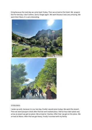 thing because the next day we come back Turkey. Then we arrived at the hotel. We prapere
fort he next day. I don’t others. Sorry I forgat again. We went Kosava it was very amazing. We
went their libary. It is very interesting.
.
27/05/2023:
I woke up early because ıt is our last day. Finally I would came turkey. We went the airport.
Then we went passport check after that we went waited place. Half an hour later plane was
arrive at airport we got on plane. We arrived at İstanbul. After that we got on the plane. We
arrived at Adana. After that we got Havaş. Finally I reunited with my family.
 