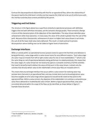 Business Architecture and BPM - Differentiation and Reconciliation
Contrast this decompositional relationship with that for an operational flow, where the relationship of
the parent level to the child level is strictly one that requires the child not to be out of conformance with
the interface and execution context provided by the parent.
Triggering and End States
The structure in the figure above has a superficial similarity to operational processes with definitive
triggers that end with definitive end states, yet the semantics diverge greatly. These semantics diverge
in terms of the characterization of the objectives of the stakeholders. The value stream identifies value
achievement rather than outcomes. In many cases, the value of the whole is greater than the sum of the
parts. Because of this characteristic, achievement of value in a higher level value stream is not simply
the sum of all the lower level value items delivered. This result is in stark contrast to process
decomposition where nothing new can be added at higher levels of abstraction.
Exchange Interfaces
While an activity within an operational business process exists to capture the fact that some behavior is
being performed, a value stage within a value stream exists for very different reasons. “Each value stage
of a value map as it moves from left to right creates value for one or more stakeholders,”15
which is not
the same thing as a set of operational behaviors being performed. As stated previously, this means that
the value stages of a value stream do not necessarily capture a complete inventory of all the activities
that need to be performed to deliver the value at that point in the value stream. Instead, only the
activities that directly deliver value to the stakeholders of that value flow are included within it.
This means that any exchange interface that occurs within a value stream for realizing value may
exclude items that exist in an operational flow, and may include items (such as branding) whose value
becomes tangible at some value stage whose appearance would not be noted at that point in the
operational flow. Within a value stream, the objective of the stakeholders is to achieve a comprehensive
value that is delivered or enabled by the value stream. Within a typical operational flow, only value
concretely delivered within the scope of the flow can be identified, as shown below in Figure 3 -
Example Value Structure.
15
See the BIZBOK®
Guide v4.1, Section 2.4 p120.
October 2014 11 Copyright ©2014 Business Architecture Guild
 