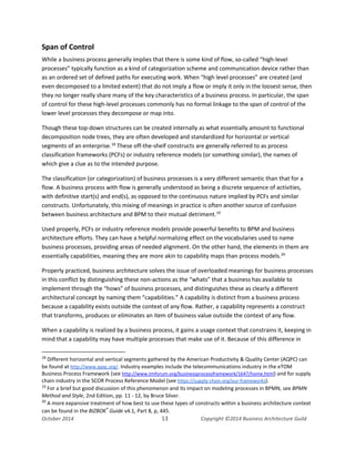 Business Architecture and BPM - Differentiation and Reconciliation
Span of Control
While a business process generally implies that there is some kind of flow, so-called “high-level
processes” typically function as a kind of categorization scheme and communication device rather than
as an ordered set of defined paths for executing work. When “high level processes” are created (and
even decomposed to a limited extent) that do not imply a flow or imply it only in the loosest sense, then
they no longer really share many of the key characteristics of a business process. In particular, the span
of control for these high-level processes commonly has no formal linkage to the span of control of the
lower level processes they decompose or map into.
Though these top-down structures can be created internally as what essentially amount to functional
decomposition node trees, they are often developed and standardized for horizontal or vertical
segments of an enterprise.18
These off-the-shelf constructs are generally referred to as process
classification frameworks (PCFs) or industry reference models (or something similar), the names of
which give a clue as to the intended purpose.
The classification (or categorization) of business processes is a very different semantic than that for a
flow. A business process with flow is generally understood as being a discrete sequence of activities,
with definitive start(s) and end(s), as opposed to the continuous nature implied by PCFs and similar
constructs. Unfortunately, this mixing of meanings in practice is often another source of confusion
between business architecture and BPM to their mutual detriment.19
Used properly, PCFs or industry reference models provide powerful benefits to BPM and business
architecture efforts. They can have a helpful normalizing effect on the vocabularies used to name
business processes, providing areas of needed alignment. On the other hand, the elements in them are
essentially capabilities, meaning they are more akin to capability maps than process models.20
Properly practiced, business architecture solves the issue of overloaded meanings for business processes
in this conflict by distinguishing these non-actions as the “whats” that a business has available to
implement through the “hows” of business processes, and distinguishes these as clearly a different
architectural concept by naming them “capabilities.” A capability is distinct from a business process
because a capability exists outside the context of any flow. Rather, a capability represents a construct
that transforms, produces or eliminates an item of business value outside the context of any flow.
When a capability is realized by a business process, it gains a usage context that constrains it, keeping in
mind that a capability may have multiple processes that make use of it. Because of this difference in
18
Different horizontal and vertical segments gathered by the American Productivity & Quality Center (AQPC) can
be found at http://www.apqc.org/. Industry examples include the telecommunications industry in the eTOM
Business Process Framework (see http://www.tmforum.org/businessprocessframework/1647/home.html) and for supply
chain industry in the SCOR Process Reference Model (see https://supply-chain.org/our-frameworks).
19
For a brief but good discussion of this phenomenon and its impact on modeling processes in BPMN, see BPMN
Method and Style, 2nd Edition, pp. 11 - 12, by Bruce Silver.
20
A more expansive treatment of how best to use these types of constructs within a business architecture context
can be found in the BIZBOK®
Guide v4.1, Part 8, p, 445.
October 2014 13 Copyright ©2014 Business Architecture Guild
 