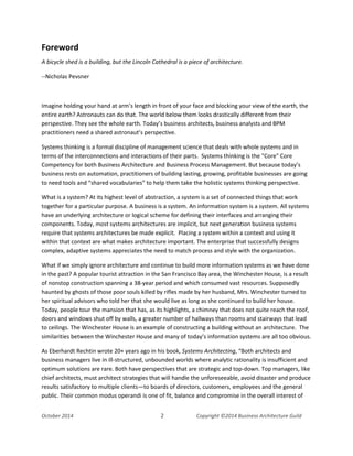 Business Architecture and BPM - Differentiation and Reconciliation
Foreword
A bicycle shed is a building, but the Lincoln Cathedral is a piece of architecture.
--Nicholas Pevsner
Imagine holding your hand at arm’s length in front of your face and blocking your view of the earth, the
entire earth? Astronauts can do that. The world below them looks drastically different from their
perspective. They see the whole earth. Today’s business architects, business analysts and BPM
practitioners need a shared astronaut’s perspective.
Systems thinking is a formal discipline of management science that deals with whole systems and in
terms of the interconnections and interactions of their parts. Systems thinking is the "Core" Core
Competency for both Business Architecture and Business Process Management. But because today’s
business rests on automation, practitioners of building lasting, growing, profitable businesses are going
to need tools and “shared vocabularies” to help them take the holistic systems thinking perspective.
What is a system? At its highest level of abstraction, a system is a set of connected things that work
together for a particular purpose. A business is a system. An information system is a system. All systems
have an underlying architecture or logical scheme for defining their interfaces and arranging their
components. Today, most systems architectures are implicit, but next generation business systems
require that systems architectures be made explicit. Placing a system within a context and using it
within that context are what makes architecture important. The enterprise that successfully designs
complex, adaptive systems appreciates the need to match process and style with the organization.
What if we simply ignore architecture and continue to build more information systems as we have done
in the past? A popular tourist attraction in the San Francisco Bay area, the Winchester House, is a result
of nonstop construction spanning a 38-year period and which consumed vast resources. Supposedly
haunted by ghosts of those poor souls killed by rifles made by her husband, Mrs. Winchester turned to
her spiritual advisors who told her that she would live as long as she continued to build her house.
Today, people tour the mansion that has, as its highlights, a chimney that does not quite reach the roof,
doors and windows shut off by walls, a greater number of hallways than rooms and stairways that lead
to ceilings. The Winchester House is an example of constructing a building without an architecture. The
similarities between the Winchester House and many of today’s information systems are all too obvious.
As Eberhardt Rechtin wrote 20+ years ago in his book, Systems Architecting, “Both architects and
business managers live in ill-structured, unbounded worlds where analytic rationality is insufficient and
optimum solutions are rare. Both have perspectives that are strategic and top-down. Top managers, like
chief architects, must architect strategies that will handle the unforeseeable, avoid disaster and produce
results satisfactory to multiple clients—to boards of directors, customers, employees and the general
public. Their common modus operandi is one of fit, balance and compromise in the overall interest of
October 2014 2 Copyright ©2014 Business Architecture Guild
 