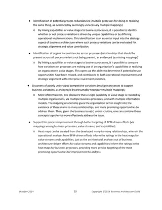Business Architecture and BPM - Differentiation and Reconciliation
● Identification of potential process redundancies (multiple processes for doing or realizing
the same thing, as evidenced by seemingly unnecessary multiple mappings)
○ By linking capabilities or value stages to business processes, it is possible to identify
whether or not process variation is driven by unique capabilities or by differing
operational implementations. This identification is an essential input into the strategy
aspect of business architecture where such process variations can be evaluated for
strategic alignment and value contribution.
● Identification of organic inconsistencies across processes (relationships that should be
present across all process variants not being present, as evidenced by missing mappings)
○ By linking capabilities or value stages to business processes, it is possible to compare
how variations on processes are making use of an organization’s capabilities or realizing
an organization’s value stages. This opens up the ability to determine if potential reuse
opportunities have been missed, and contributes to both operational improvement and
strategic alignment with enterprise investment priorities.
● Discovery of poorly understood competitive variations (multiple processes to support
business variations, as evidenced by presumably necessary multiple mappings)
○ More often than not, one discovers that a single capability or value stage is realized by
multiple organizations, via multiple business processes, and with multiple information
models. The mapping relationship gives the organization better insight into the
existence of these many-to-many relationships, and more promising opportunities to
address them. Then, given the business issue(s) under scrutiny, one can combine these
concepts together to more effectively address the issue.
● Support for process improvement through better targeting of BPM-driven efforts (via
mappings among business processes, value streams, and capabilities).
○ Heat maps can be created from the developed many-to-many relationships, wherein the
operational analyses from BPM-driven efforts inform the ratings in the heat maps for
value streams and capabilities, just as the architectural analyses out of business
architecture-driven efforts for value streams and capabilities inform the ratings in the
heat maps for business processes, providing more precise targeting of the most
promising opportunities for improvement to address.
October 2014 20 Copyright ©2014 Business Architecture Guild
 