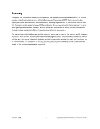 Business Architecture and BPM - Differentiation and Reconciliation
Summary
This paper has touched on the various linkages that are implied within the mixed semantics of existing
process modeling practices as they relate to business architecture and BPM. Business architecture
segregates these semantics into distinct elements, allowing organizations to consistently identify and
link these concepts in powerful ways. BPM provides the deeper operational insights necessary to best
leverage the power of these concepts. Both practices are best served by letting one inform the other
through mutual recognition of their respective strengths and weaknesses.
The elements provided by business architecture may seem new to many in the process world. However,
in practice most process modelers have been identifying the unique semantics of each of these in their
existing work. For these individuals, business architecture provides a more thorough and consistent set
of semantics that can be applied to existing business process practices to help clarify and extend the
power of the models already being produced.
October 2014 21 Copyright ©2014 Business Architecture Guild
 