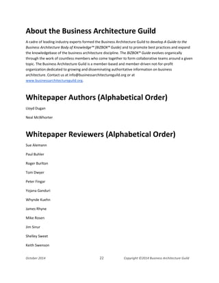 Business Architecture and BPM - Differentiation and Reconciliation
About the Business Architecture Guild
A cadre of leading industry experts formed the Business Architecture Guild to develop A Guide to the
Business Architecture Body of Knowledge™ (BIZBOK® Guide) and to promote best practices and expand
the knowledgebase of the business architecture discipline. The BIZBOK® Guide evolves organically
through the work of countless members who come together to form collaborative teams around a given
topic. The Business Architecture Guild is a member-based and member-driven not-for-profit
organization dedicated to growing and disseminating authoritative information on business
architecture. Contact us at info@businessarchitectureguild.org or at
www.businessarchitectureguild.org.
Whitepaper Authors (Alphabetical Order)
Lloyd Dugan
Neal McWhorter
Whitepaper Reviewers (Alphabetical Order)
Sue Alemann
Paul Buhler
Roger Burlton
Tom Dwyer
Peter Fingar
Yojana Ganduri
Whynde Kuehn
James Rhyne
Mike Rosen
Jim Sinur
Shelley Sweet
Keith Swenson
October 2014 22 Copyright ©2014 Business Architecture Guild
 