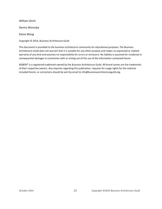 Business Architecture and BPM - Differentiation and Reconciliation
William Ulrich
Dennis Wisnosky
Elaine Wong
Copyright © 2014, Business Architecture Guild.
This document is provided to the business architecture community for educational purposes. The Business
Architecture Guild does not warrant that it is suitable for any other purpose and makes no expressed or implied
warranty of any kind and assumes no responsibility for errors or omissions. No liability is assumed for incidental or
consequential damages in connection with or arising out of the use of the information contained herein.
BIZBOK® is a registered trademark owned by the Business Architecture Guild. All brand names are the trademarks
of their respective owners. Any inquiries regarding this publication, requests for usage rights for the material
included herein, or corrections should be sent by email to info@businessarchitectureguild.org.
October 2014 23 Copyright ©2014 Business Architecture Guild
 