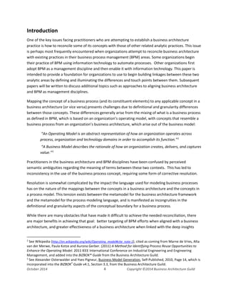 Business Architecture and BPM - Differentiation and Reconciliation
Introduction
One of the key issues facing practitioners who are attempting to establish a business architecture
practice is how to reconcile some of its concepts with those of other related analytic practices. This issue
is perhaps most frequently encountered when organizations attempt to reconcile business architecture
with existing practices in their business process management (BPM) areas. Some organizations begin
their practice of BPM using information technology to automate processes. Other organizations first
adopt BPM as a management discipline and then enable it with information technology. This paper is
intended to provide a foundation for organizations to use to begin building linkages between these two
analytic areas by defining and illuminating the differences and touch points between them. Subsequent
papers will be written to discuss additional topics such as approaches to aligning business architecture
and BPM as management disciplines.
Mapping the concept of a business process (and its constituent elements) to any applicable concept in a
business architecture (or vice versa) presents challenges due to definitional and granularity differences
between those concepts. These differences generally arise from the mixing of what is a business process
as defined in BPM, which is based on an organization’s operating model, with concepts that resemble a
business process from an organization’s business architecture, which arise out of the business model:
“An Operating Model is an abstract representation of how an organization operates across
process, organization and technology domains in order to accomplish its function.”2
“A Business Model describes the rationale of how an organization creates, delivers, and captures
value.”3
Practitioners in the business architecture and BPM disciplines have been confused by perceived
semantic ambiguities regarding the meaning of terms between these two contexts. This has led to
inconsistency in the use of the business process concept, requiring some form of corrective resolution.
Resolution is somewhat complicated by the impact the language used for modeling business processes
has on the nature of the mappings between the concepts in a business architecture and the concepts in
a process model. This tension exists between the metamodel for the business architecture framework
and the metamodel for the process modeling language, and is manifested as incongruities in the
definitional and granularity aspects of the conceptual boundary for a business process.
While there are many obstacles that have made it difficult to achieve the needed reconciliation, there
are major benefits in achieving that goal: better targeting of BPM efforts when aligned with a business
architecture, and greater effectiveness of a business architecture when linked with the deep insights
2
See Wikipedia (http://en.wikipedia.org/wiki/Operating_model#cite_note-1), cited as coming from Marne de Vries, Alta
van der Merwe, Paula Kotze and Aurona Gerber. (2011) A Method for Identifying Process Reuse Opportunities to
Enhance the Operating Model. 2011 IEEE International Conference on Industrial Engineering and Engineering
Management, and added into the BIZBOK® Guide from the Business Architecture Guild.
3
See Alexander Osterwalder and Yves Pigneur, Business Model Generation, Self-Published, 2010, Page 14, which is
incorporated into the BIZBOK®
Guide v4.1, Section 3.3, from the Business Architecture Guild.
October 2014 4 Copyright ©2014 Business Architecture Guild
 