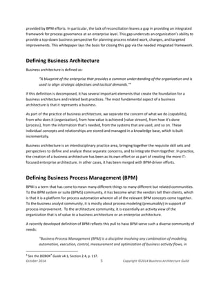 Business Architecture and BPM - Differentiation and Reconciliation
provided by BPM efforts. In particular, the lack of reconciliation leaves a gap in providing an integrated
framework for process governance at an enterprise level. This gap undercuts an organization’s ability to
provide a top-down business perspective for planning process related work, changes, and targeted
improvements. This whitepaper lays the basis for closing this gap via the needed integrated framework.
Defining Business Architecture
Business architecture is defined as:
“A blueprint of the enterprise that provides a common understanding of the organization and is
used to align strategic objectives and tactical demands."4
If this definition is decomposed, it has several important elements that create the foundation for a
business architecture and related best practices. The most fundamental aspect of a business
architecture is that it represents a business.
As part of the practice of business architecture, we separate the concern of what we do (capability),
from who does it (organization), from how value is achieved (value stream), from how it’s done
(process), from the information that’s needed, from the systems that are used, and so on. These
individual concepts and relationships are stored and managed in a knowledge base, which is built
incrementally.
Business architecture is an interdisciplinary practice area, bringing together the requisite skill sets and
perspectives to define and analyze these separate concerns, and to integrate them together. In practice,
the creation of a business architecture has been as its own effort or as part of creating the more IT-
focused enterprise architecture. In other cases, it has been merged with BPM-driven efforts.
Defining Business Process Management (BPM)
BPM is a term that has come to mean many different things to many different but related communities.
To the BPM system or suite (BPMS) community, it has become what the vendors tell their clients, which
is that it is a platform for process automation wherein all of the relevant BPM concepts come together.
To the business analyst community, it is mostly about process modeling (presumably) in support of
process improvement. To the architecture community, it is essentially an activity view of the
organization that is of value to a business architecture or an enterprise architecture.
A recently developed definition of BPM reflects this pull to have BPM serve such a diverse community of
needs:
“Business Process Management (BPM) is a discipline involving any combination of modeling,
automation, execution, control, measurement and optimization of business activity flows, in
4
See the BIZBOK®
Guide v4.1, Section 2.4, p. 117.
October 2014 5 Copyright ©2014 Business Architecture Guild
 