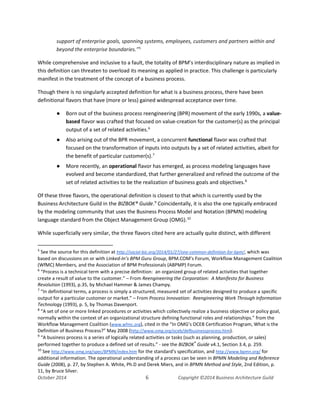 Business Architecture and BPM - Differentiation and Reconciliation
support of enterprise goals, spanning systems, employees, customers and partners within and
beyond the enterprise boundaries.”5
While comprehensive and inclusive to a fault, the totality of BPM’s interdisciplinary nature as implied in
this definition can threaten to overload its meaning as applied in practice. This challenge is particularly
manifest in the treatment of the concept of a business process.
Though there is no singularly accepted definition for what is a business process, there have been
definitional flavors that have (more or less) gained widespread acceptance over time.
● Born out of the business process reengineering (BPR) movement of the early 1990s, a value-
based flavor was crafted that focused on value-creation for the customer(s) as the principal
output of a set of related activities.6
● Also arising out of the BPR movement, a concurrent functional flavor was crafted that
focused on the transformation of inputs into outputs by a set of related activities, albeit for
the benefit of particular customer(s).7
● More recently, an operational flavor has emerged, as process modeling languages have
evolved and become standardized, that further generalized and refined the outcome of the
set of related activities to be the realization of business goals and objectives.8
Of these three flavors, the operational definition is closest to that which is currently used by the
Business Architecture Guild in the BIZBOK® Guide.9
Coincidentally, it is also the one typically embraced
by the modeling community that uses the Business Process Model and Notation (BPMN) modeling
language standard from the Object Management Group (OMG).10
While superficially very similar, the three flavors cited here are actually quite distinct, with different
5
See the source for this definition at http://social-biz.org/2014/01/27/one-common-definition-for-bpm/, which was
based on discussions on or with Linked-In’s BPM Guru Group, BPM.COM’s Forum, Workflow Management Coalition
(WfMC) Members, and the Association of BPM Professionals (ABPMP) Forum.
6
“Process is a technical term with a precise definition: an organized group of related activities that together
create a result of value to the customer.” – From Reengineering the Corporation: A Manifesto for Business
Revolution (1993), p.35, by Michael Hammer & James Champy.
7
“In definitional terms, a process is simply a structured, measured set of activities designed to produce a specific
output for a particular customer or market.” – From Process Innovation: Reengineering Work Through Information
Technology (1993), p. 5, by Thomas Davenport.
8
“A set of one or more linked procedures or activities which collectively realize a business objective or policy goal,
normally within the context of an organizational structure defining functional roles and relationships.” from the
Workflow Management Coalition (www.wfmc.org), cited in the “In OMG’s OCEB Certification Program, What is the
Definition of Business Process?” May 2008 (http://www.omg.org/oceb/defbusinessprocess.htm).
9
“A business process is a series of logically related activities or tasks (such as planning, production, or sales)
performed together to produce a defined set of results.” - see the BIZBOK®
Guide v4.1, Section 3.4, p. 259.
10
See http://www.omg.org/spec/BPMN/index.htm for the standard’s specification, and http://www.bpmn.org/ for
additional information. The operational understanding of a process can be seen in BPMN Modeling and Reference
Guide (2008), p. 27, by Stephen A. White, Ph.D and Derek Miers, and in BPMN Method and Style, 2nd Edition, p.
11, by Bruce Silver.
October 2014 6 Copyright ©2014 Business Architecture Guild
 