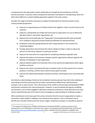 Business Architecture and BPM - Differentiation and Reconciliation
consequences for the approaches used to model what are thought by the practitioners to be the
business processes. In practice, these consequences have been overlooked or misunderstood, which has
often led to different or mixed modeling approaches applied in the same context.
Consider the range of semantics necessary to support the description of a business process across
various possible perspectives:
● Captures an organized group of related activities that together create a result of value to the
customer
● Captures a standardized set of high-level terms that an organization can use to effectively
talk about what it, and similar organizations, do
● Captures the normal path (aka, the “happy path”) and exceptional paths with associated
error conditions required to provide closed-end definition for operational flows
● Establishes a taxonomy giving identity for each unique behavior in the context of its
containing category
● Provides abstractions that eliminate the interior details of a flow in order to reduce the
amount of information exposed in a particular context
● Captures the roles which are responsible for completing individual assignable tasks
● Captures the patterns of interactions between specific organizations without regard to the
behavior of individuals in each organization
● Captures abstract patterns of interaction that can be used by any organizations which agree
to follow a protocol
● Captures the metrics associated with how cumulative cycles of a flow spend time at various
positions in the flow, and the rates at which various paths are taken
● Captures the relationships between activities and flows, and the governance associated with
these.
Such diverse understandings of what can be considered a business process have led to the modeling of
some things as business processes that are better represented as different but related business
concepts, such as value streams. This is the essence of the conflict in the principal overlap between BPM
and business architecture for many practitioners. However, in very formalized and rigorous modeling
environments, such as those engaged in defining an enterprise architecture, these distinctions are more
clearly understood because of the need to have unambiguous understandings of modeling concepts.11
When practitioners try to tease apart the various semantics that this array of usage patterns implies, a
framework is often helpful in helping to sort and parse those patterns. Such a framework tries to
identify core concepts shared across the various usages. Using these concepts, it is possible to examine
11
For example, the Department of Defense Architecture Framework (DoDAF), a business process can be
represented as a set of behaviors in the event trace, which is an operational view formally known as OV-6c (see
http://dodcio.defense.gov/dodaf20/dodaf20_ov6c.aspx), which is separate from but related to a capability view.
October 2014 7 Copyright ©2014 Business Architecture Guild
 