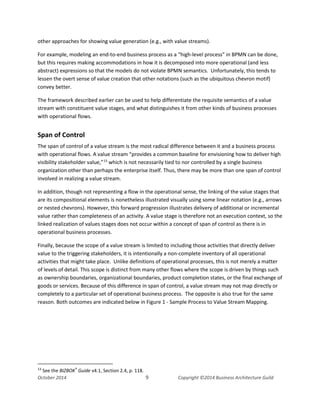 Business Architecture and BPM - Differentiation and Reconciliation
other approaches for showing value generation (e.g., with value streams).
For example, modeling an end-to-end business process as a “high-level process” in BPMN can be done,
but this requires making accommodations in how it is decomposed into more operational (and less
abstract) expressions so that the models do not violate BPMN semantics. Unfortunately, this tends to
lessen the overt sense of value creation that other notations (such as the ubiquitous chevron motif)
convey better.
The framework described earlier can be used to help differentiate the requisite semantics of a value
stream with constituent value stages, and what distinguishes it from other kinds of business processes
with operational flows.
Span of Control
The span of control of a value stream is the most radical difference between it and a business process
with operational flows. A value stream “provides a common baseline for envisioning how to deliver high
visibility stakeholder value,”13
which is not necessarily tied to nor controlled by a single business
organization other than perhaps the enterprise itself. Thus, there may be more than one span of control
involved in realizing a value stream.
In addition, though not representing a flow in the operational sense, the linking of the value stages that
are its compositional elements is nonetheless illustrated visually using some linear notation (e.g., arrows
or nested chevrons). However, this forward progression illustrates delivery of additional or incremental
value rather than completeness of an activity. A value stage is therefore not an execution context, so the
linked realization of values stages does not occur within a concept of span of control as there is in
operational business processes.
Finally, because the scope of a value stream is limited to including those activities that directly deliver
value to the triggering stakeholders, it is intentionally a non-complete inventory of all operational
activities that might take place. Unlike definitions of operational processes, this is not merely a matter
of levels of detail. This scope is distinct from many other flows where the scope is driven by things such
as ownership boundaries, organizational boundaries, product completion states, or the final exchange of
goods or services. Because of this difference in span of control, a value stream may not map directly or
completely to a particular set of operational business process. The opposite is also true for the same
reason. Both outcomes are indicated below in Figure 1 - Sample Process to Value Stream Mapping.
13
See the BIZBOK®
Guide v4.1, Section 2.4, p. 118.
October 2014 9 Copyright ©2014 Business Architecture Guild
 