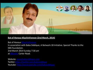 Bat of Honour #SachinForever (2nd March, 2014)
Bat of Honour #SachinForever
In association with Baba Siddique, A Network 18 Initiative. Special Thanks to the
KBS Foundation.
2nd March 2014 Sunday 7:30 am
at #Bandra Carter Road.
Website- www.babasiddique.com
Twitter-https://twitter.com/babasiddique
Youtube- http://www.youtube.com/babasiddique
 