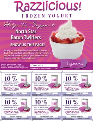 Razzlicious!
  Help Us Support
                 North Star
               Baton Twirlers
              SHOW US THIS PAGE!
   Simply show this code (on any Smartphone or
   device) to any Razzlicious! Frozen Yogurt location
   and we will donate 10% of your purchase! You
   can also print out coupons below.

Redding (By Chipotle & 5 guys)
Redding (Raley’s & Shopko Center)                      Code: 1017
                                                                                                             Coupons
Anderson (North Street near Burger King)
                                                     Valid From 10/26/12 thru 11/2/12


     WITH THIS COUPON                                      WITH THIS COUPON                                    WITH THIS COUPON


     10 %
 OF YOUR YOGURT PURCHASE
                                                           10 %
                                                       OF YOUR YOGURT PURCHASE
                                                                                                               10 %
                                                                                                           OF YOUR YOGURT PURCHASE
    WILL BE DONATED TO                                    WILL BE DONATED TO                                  WILL BE DONATED TO
   North Star Baton Twirlers                             North Star Baton Twirlers                           North Star Baton Twirlers




                               1017                                                  1017                                                1017
                         10/9/2012 thru 10/16/2012                           10/9/2012 thru 10/16/2012                             10/9/2012 thru 10/16/2012


     WITH THIS COUPON                                      WITH THIS COUPON                                    WITH THIS COUPON


     10 %
 OF YOUR YOGURT PURCHASE
                                                           10 %
                                                       OF YOUR YOGURT PURCHASE
                                                                                                               10 %
                                                                                                           OF YOUR YOGURT PURCHASE
    WILL BE DONATED TO                                    WILL BE DONATED TO                                  WILL BE DONATED TO
   North Star Baton Twirlers                             North Star Baton Twirlers                           North Star Baton Twirlers




                               1017                                                  1017                                                1017
                         10/9/2012 thru 10/16/2012                             10/9/2012 thru 10/16/2012                           10/9/2012 thru 10/16/2012
 