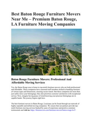 Best Baton Rouge Furniture Movers
Near Me – Premium Baton Rouge,
LA Furniture Moving Companies
Baton Rouge Furniture Movers: Professional And
Affordable Moving Services
Yes, the Baton Rouge area is home to top-notch furniture movers who are both professional
and affordable. These companies have seasoned staff members skilled in handling furniture
of various types and dimensions, ensuring secure transit. But these companies do more than
just safely move your belongings; they also prioritize customer satisfaction with exceptional
service. Now, imagine having peace of mind knowing your precious belongings are in
capable hands. The journey begins right here.
The best furniture movers in Baton Rouge, Louisiana can be found through our network of
highly reputable and skilled moving companies. We ensure that our partners provide top-
notch furniture moving services backed by years of experience and positive customer
testimonials and visit us: https://threemovers.com/furniture-movers/baton-rouge-la-5/
 