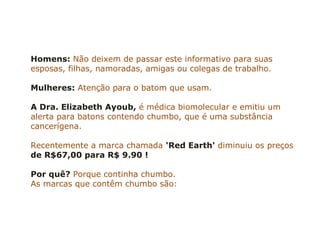 Homens: Não deixem de passar este informativo para suas
esposas, filhas, namoradas, amigas ou colegas de trabalho.

Mulheres: Atenção para o batom que usam.

A Dra. Elizabeth Ayoub, é médica biomolecular e emitiu um
alerta para batons contendo chumbo, que é uma substância
cancerígena.

Recentemente a marca chamada 'Red Earth' diminuiu os preços
de R$67,00 para R$ 9.90 !

Por quê? Porque continha chumbo.
As marcas que contêm chumbo são:
 