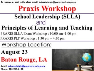 Praxis Workshop
To reserve a seat in the class email: drbrentdaigle@praxisworkshop.org
Principles of Learning and Teaching
PRAXIS SLLA Exam Workshop : 10:00 am–1:00 pm
PRAXIS PLT Workshop : 1:30 pm – 4:30 pm
School Leadership (SLLA)
August 23
Baton Rouge, LA
Workshop Location:
Email: drbrentdaigle@praxisworkshop.org
Phone: 985-231-6108
and
 