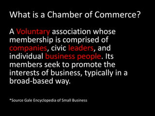 What is a Chamber of Commerce?A Voluntary association whose membership is comprised of companies, civic leaders, and individual business people. Its members seek to promote the interests of business, typically in a broad-based way. *Source Gale Encyclopedia of Small Business
