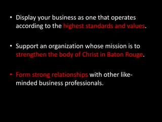 Display your business as one that operates according to the highest standards and values. Support an organization whose mission is to strengthen the body of Christ in Baton Rouge. Form strong relationships with other like-minded business professionals.