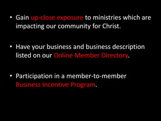 Gain up-close exposure to ministries which are impacting our community for Christ.Have your business and business description listed on our Online Member Directory. Participation in a member-to-member Business Incentive Program.