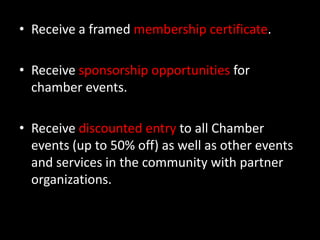 Receive a framed membership certificate. Receive sponsorship opportunities for chamber events.Receive discounted entry to all Chamber events (up to 50% off) as well as other events and services in the community with partner organizations. 