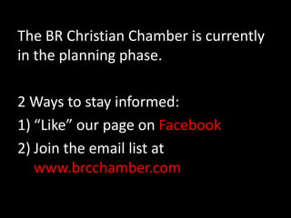 The BR Christian Chamber is currently in the planning phase.  2 Ways to stay informed:“Like” our page on FacebookJoin the email list at www.brcchamber.com