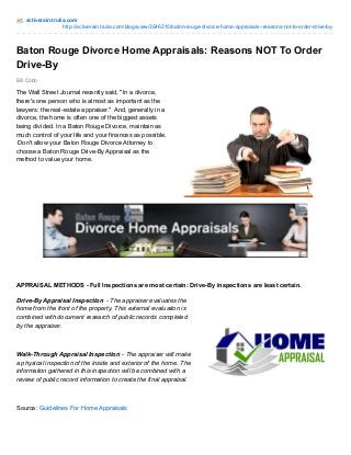 activerain.trulia.com 
http://activerain.trulia.com/blogsview/3546215/baton-rouge-divorce-home-appraisals--reasons-not-to-order-drive-by- 
Baton Rouge Divorce Home Appraisals: Reasons NOT To Order 
Drive-By 
Bill Cobb 
The Wall Street Journal recently said, "In a divorce, 
there's one person who is almost as important as the 
lawyers: the real-estate appraiser." And, generally in a 
divorce, the home is often one of the biggest assets 
being divided. In a Baton Rouge Divorce, maintain as 
much control of your life and your finances as possible. 
Don't allow your Baton Rouge Divorce Attorney to 
choose a Baton Rouge Drive-By Appraisal as the 
method to value your home. 
APPRAISAL METHODS - Full Inspections are most certain: Drive-By inspections are least certain. 
Drive-By Appraisal Inspection - The appraiser evaluates the 
home from the front of the property. This external evaluation is 
combined with document research of public records completed 
by the appraiser. 
Walk-Through Appraisal Inspection - The appraiser will make 
a physical inspection of the inside and exterior of the home. The 
information gathered in this inspection will be combined with a 
review of public record information to create the final appraisal. 
Source: Guidelines For Home Appraisals 
 